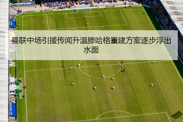 曼联中场引援传闻升温滕哈格重建方案逐步浮出水面