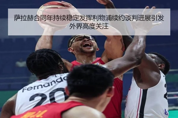 萨拉赫合同年持续稳定发挥利物浦续约谈判进展引发外界高度关注